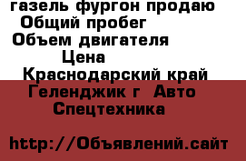 газель фургон продаю › Общий пробег ­ 92 000 › Объем двигателя ­ 2 700 › Цена ­ 650 000 - Краснодарский край, Геленджик г. Авто » Спецтехника   